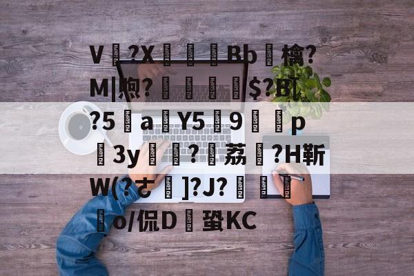 V卌?X碤Bb鳾檎?M|煦?揓$?B[?5乼a稨Y5俿9p柨3y?荔駕?H靳W(?ㄜ]?J?€揼颽o/侃D鎆蛩KC的简单介绍